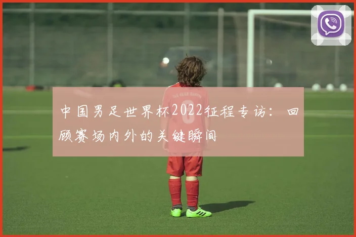中国男足世界杯2022征程专访：回顾赛场内外的关键瞬间