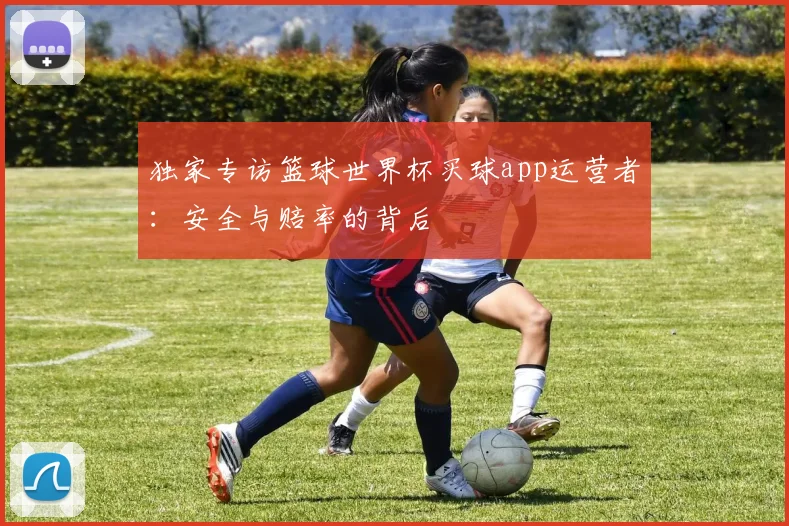独家专访篮球世界杯买球app运营者:安全与赔率的背后
