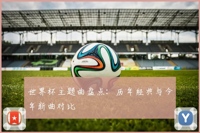 世界杯主题曲盘点:历年经典与今年新曲对比
