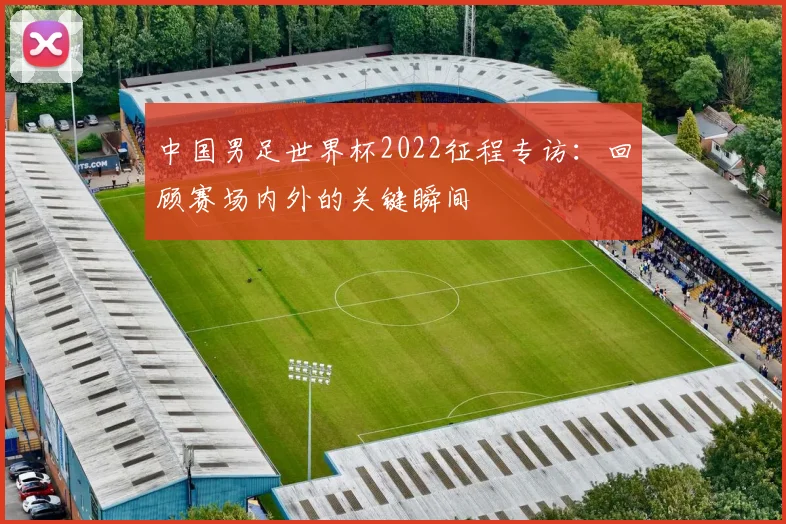中国男足世界杯2022征程专访：回顾赛场内外的关键瞬间