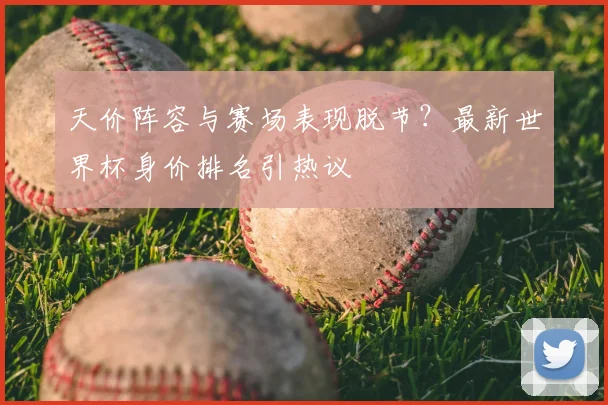 天价阵容与赛场表现脱节？最新世界杯身价排名引热议