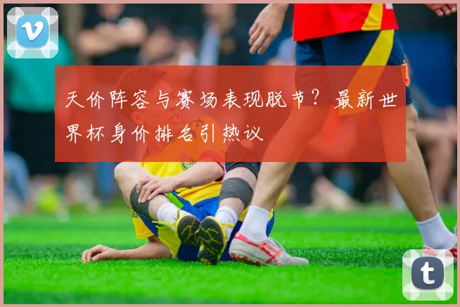天价阵容与赛场表现脱节？最新世界杯身价排名引热议