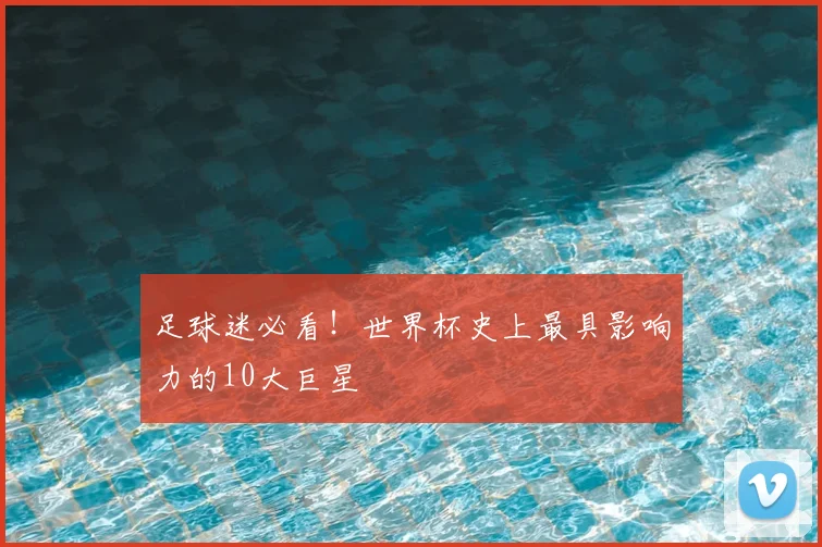 足球迷必看！世界杯史上最具影响力的10大巨星