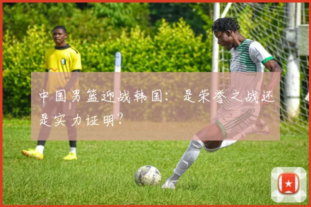 中国男篮迎战韩国：是荣誉之战还是实力证明？