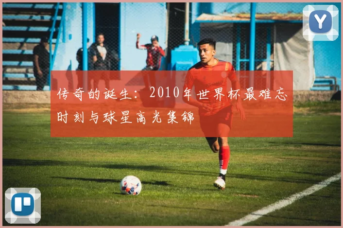 传奇的诞生：2010年世界杯最难忘时刻与球星高光集锦