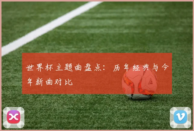 世界杯主题曲盘点:历年经典与今年新曲对比