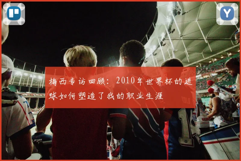 梅西专访回顾:2010年世界杯的进球如何塑造了我的职业生涯