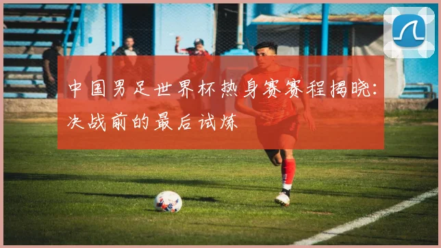 中国男足世界杯热身赛赛程揭晓：决战前的最后试炼