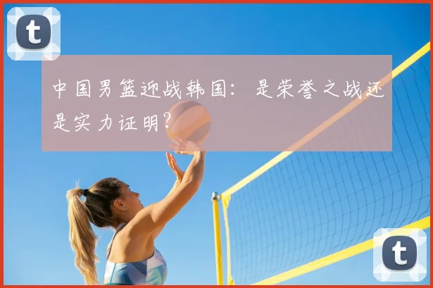 中国男篮迎战韩国：是荣誉之战还是实力证明？