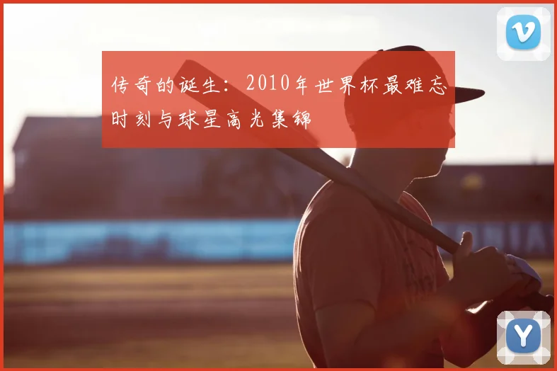 传奇的诞生：2010年世界杯最难忘时刻与球星高光集锦