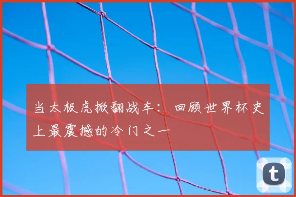 当太极虎掀翻战车:回顾世界杯史上最震撼的冷门之一