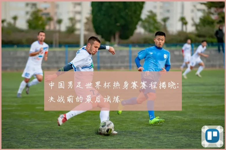 中国男足世界杯热身赛赛程揭晓：决战前的最后试炼