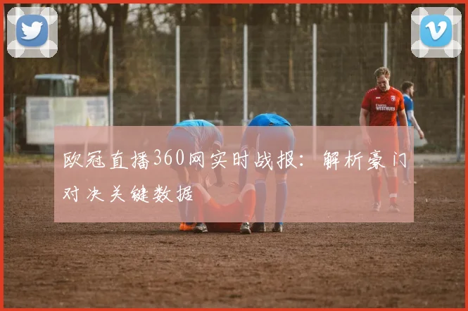 欧冠直播360网实时战报：解析豪门对决关键数据
