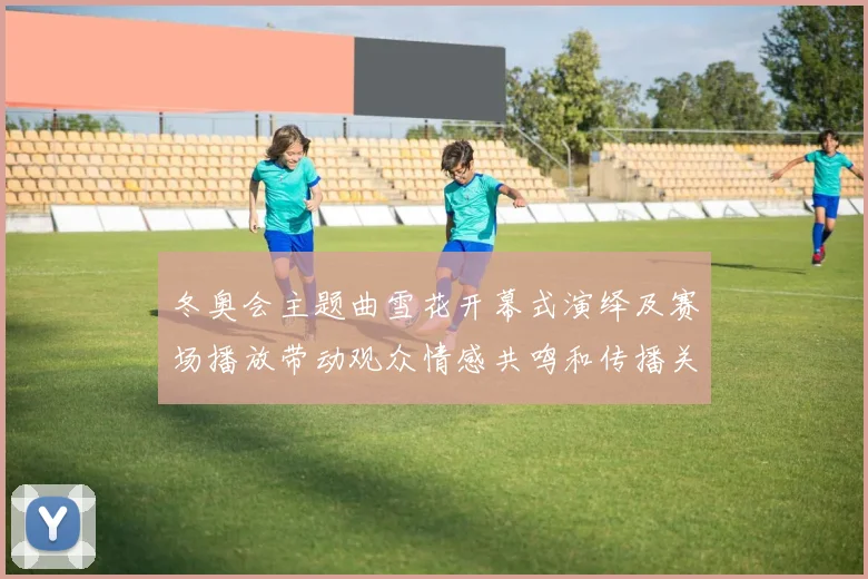 冬奥会主题曲雪花开幕式演绎及赛场播放带动观众情感共鸣和传播关注
