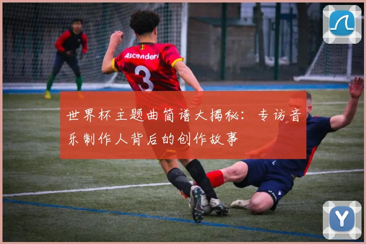 世界杯主题曲简谱大揭秘：专访音乐制作人背后的创作故事